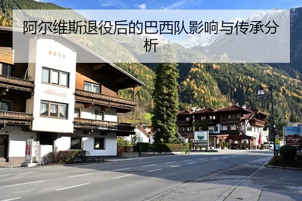 阿尔维斯退役后的巴西队影响与传承分析